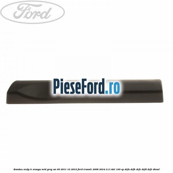 Bandou stalp B stanga mid grey an 09/2011-12/2013 Ford Transit 2006-2014 2.2 TDCi 100 cp Bandou stalp B stanga mid grey an 09/2011-12/2013 Ford Transit 2006-2014 2.2 TDCi 100 cp DRFA, DRFB, DRFC, DRFD, DRFE diesel