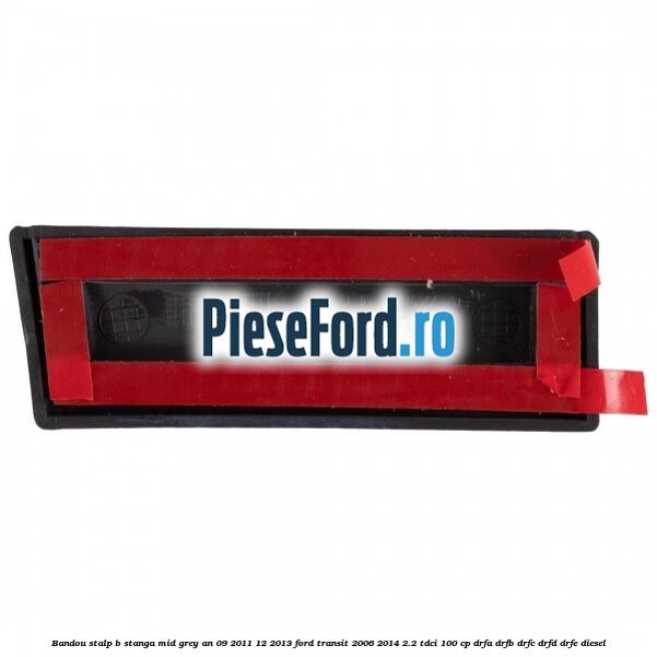 Bandou stalp B stanga mid grey an 09/2011-12/2013 Ford Transit 2006-2014 2.2 TDCi 100 cp Bandou stalp B stanga mid grey an 09/2011-12/2013 Ford Transit 2006-2014 2.2 TDCi 100 cp DRFA, DRFB, DRFC, DRFD, DRFE diesel