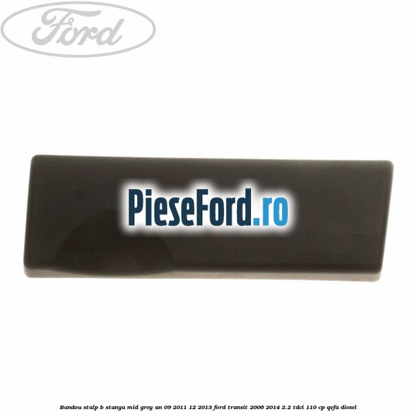 Bandou stalp B stanga mid grey an 09/2011-12/2013 Ford Transit 2006-2014 2.2 TDCi 110 cp Bandou stalp B stanga mid grey an 09/2011-12/2013 Ford Transit 2006-2014 2.2 TDCi 110 cp QVFA diesel