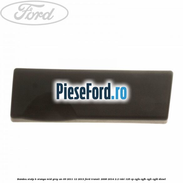 Bandou stalp B stanga mid grey an 09/2011-12/2013 Ford Transit 2006-2014 2.2 TDCi 125 cp Bandou stalp B stanga mid grey an 09/2011-12/2013 Ford Transit 2006-2014 2.2 TDCi 125 cp CYFA, CYFB, CYFC, CYFD diesel
