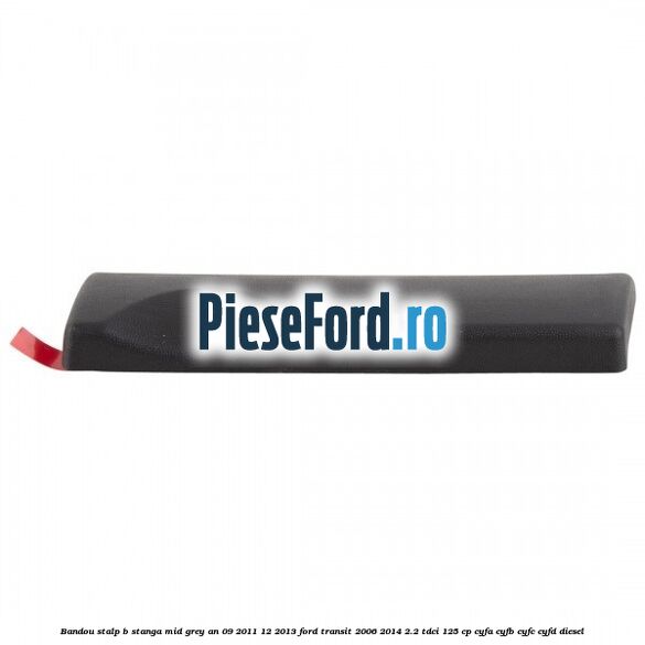 Bandou stalp B stanga mid grey an 09/2011-12/2013 Ford Transit 2006-2014 2.2 TDCi 125 cp Bandou stalp B stanga mid grey an 09/2011-12/2013 Ford Transit 2006-2014 2.2 TDCi 125 cp CYFA, CYFB, CYFC, CYFD diesel