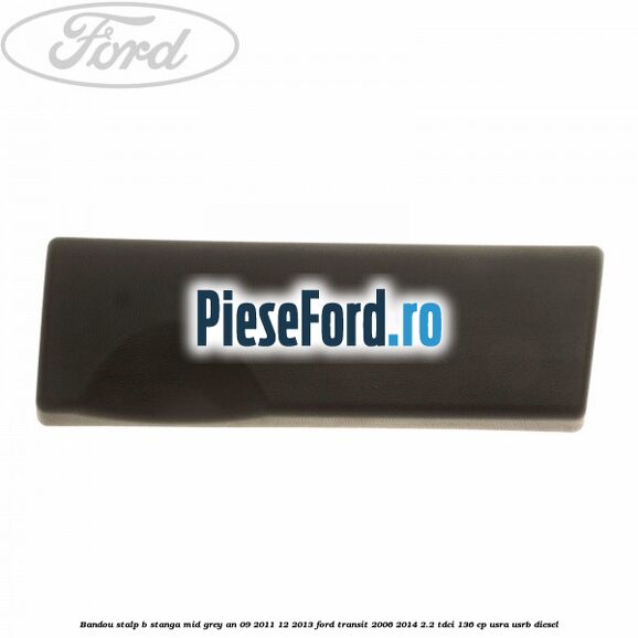 Bandou stalp B stanga mid grey an 09/2011-12/2013 Ford Transit 2006-2014 2.2 TDCi 136 cp Bandou stalp B stanga mid grey an 09/2011-12/2013 Ford Transit 2006-2014 2.2 TDCi 136 cp USRA, USRB diesel