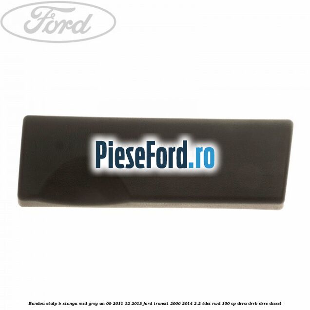 Bandou stalp B stanga mid grey an 09/2011-12/2013 Ford Transit 2006-2014 2.2 TDCi RWD 100 cp Bandou stalp B stanga mid grey an 09/2011-12/2013 Ford Transit 2006-2014 2.2 TDCi RWD 100 cp DRRA, DRRB, DRRC diesel