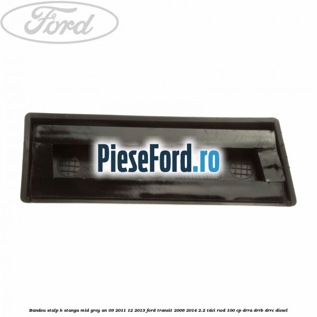 Bandou stalp B stanga mid grey an 09/2011-12/2013 Ford Transit 2006-2014 2.2 TDCi RWD 100 cp Bandou stalp B stanga mid grey an 09/2011-12/2013 Ford Transit 2006-2014 2.2 TDCi RWD 100 cp DRRA, DRRB, DRRC diesel