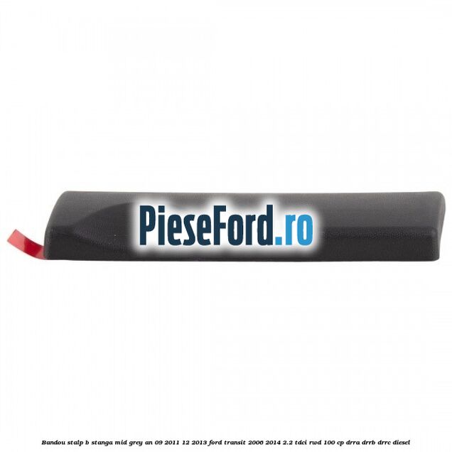 Bandou stalp B stanga mid grey an 09/2011-12/2013 Ford Transit 2006-2014 2.2 TDCi RWD 100 cp Bandou stalp B stanga mid grey an 09/2011-12/2013 Ford Transit 2006-2014 2.2 TDCi RWD 100 cp DRRA, DRRB, DRRC diesel