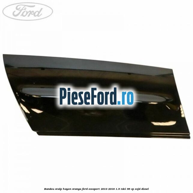 Bandou stalp hayon stanga Ford EcoSport 2013-2018 1.5 TDCi 95 cp XVJD diesel