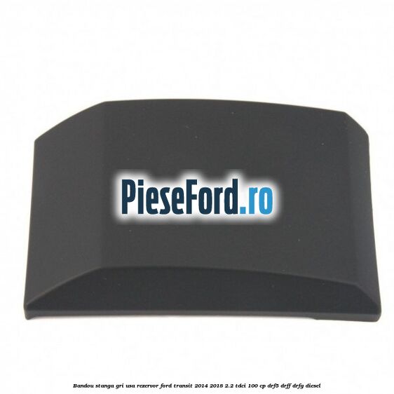 Bandou stanga gri usa rezervor Ford Transit 2014-2018 2.2 TDCi 100 cp DRF5, DRFF, DRFG diesel