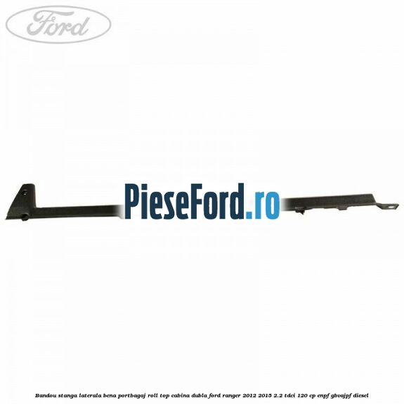 Bandou stanga laterala bena portbagaj roll top cabina dubla Ford Ranger 2012-2015 2.2 TDCi 120 cp ENPF, GBVAJPF diesel