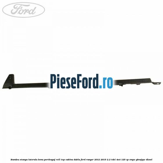 Bandou stanga laterala bena portbagaj roll top cabina dubla Ford Ranger 2012-2015 2.2 TDCi 4x4 125 cp ENQW, GBVAJQW diesel