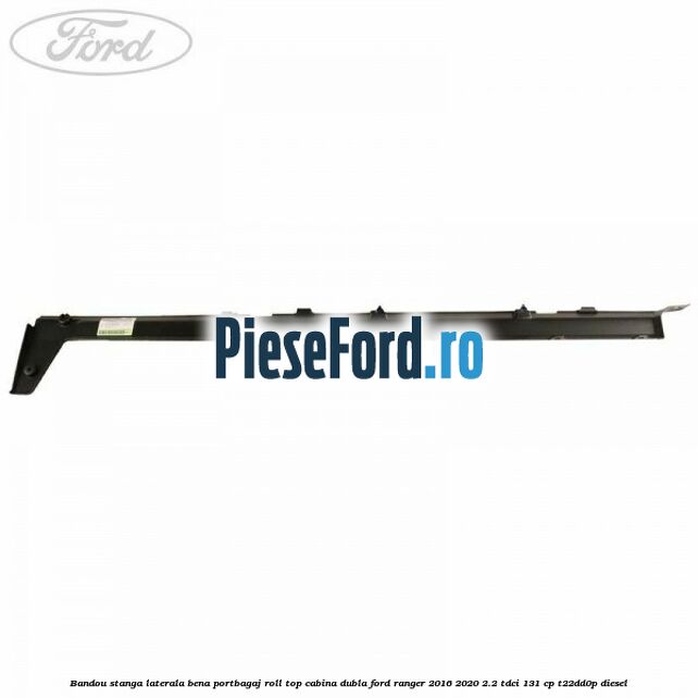 Bandou stanga laterala bena portbagaj roll top cabina dubla Ford Ranger 2016-2020 2.2 TDCi 131 cp T22DD0P diesel