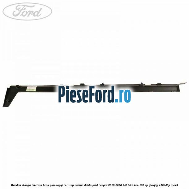 Bandou stanga laterala bena portbagaj roll top cabina dubla Ford Ranger 2016-2020 2.2 TDCi 4x4 160 cp GBVAJQJ, T22DD0P diesel