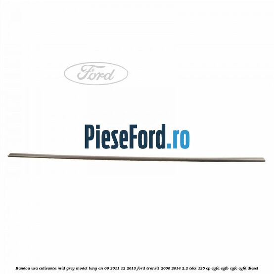 Bandou usa culisanta mid grey model lung an 09/2011-12/2013 Ford Transit 2006-2014 2.2 TDCi 125 cp CYFA, CYFB, CYFC, CYFD diesel