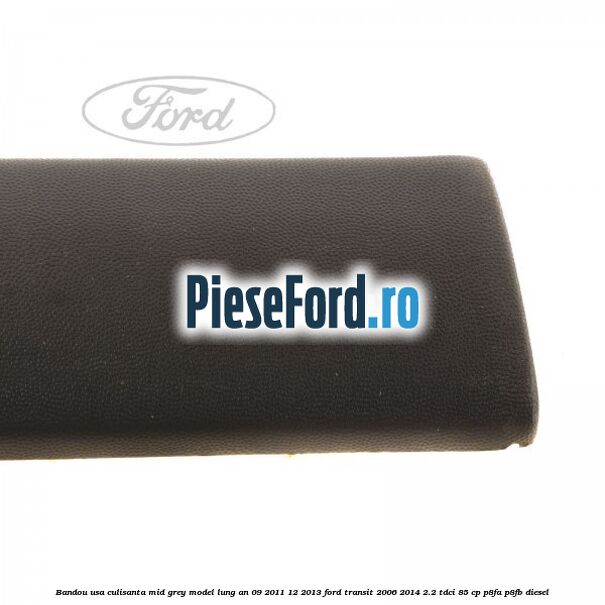 Bandou usa culisanta mid grey model lung an 09/2011-12/2013 Ford Transit 2006-2014 2.2 TDCi 85 cp Bandou usa culisanta mid grey model lung an 09/2011-12/2013 Ford Transit 2006-2014 2.2 TDCi 85 cp P8FA, P8FB diesel