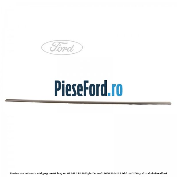 Bandou usa culisanta mid grey model lung an 09/2011-12/2013 Ford Transit 2006-2014 2.2 TDCi RWD 100 cp Bandou usa culisanta mid grey model lung an 09/2011-12/2013 Ford Transit 2006-2014 2.2 TDCi RWD 100 cp DRRA, DRRB, DRRC diesel