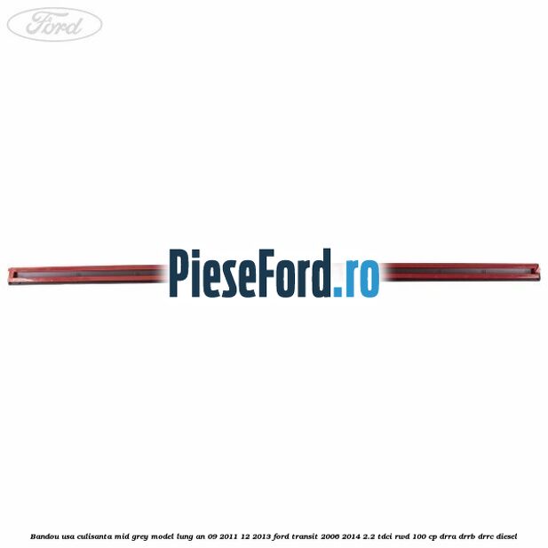 Bandou usa culisanta mid grey model lung an 09/2011-12/2013 Ford Transit 2006-2014 2.2 TDCi RWD 100 cp Bandou usa culisanta mid grey model lung an 09/2011-12/2013 Ford Transit 2006-2014 2.2 TDCi RWD 100 cp DRRA, DRRB, DRRC diesel