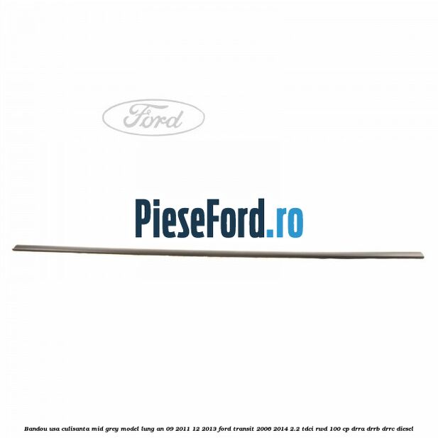 Bandou usa culisanta mid grey model lung an 09/2011-12/2013 Ford Transit 2006-2014 2.2 TDCi RWD 100 cp Bandou usa culisanta mid grey model lung an 09/2011-12/2013 Ford Transit 2006-2014 2.2 TDCi RWD 100 cp DRRA, DRRB, DRRC diesel