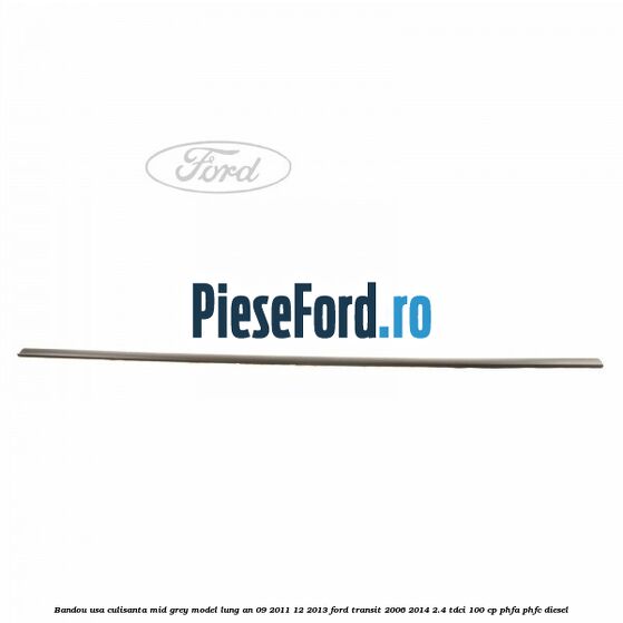 Bandou usa culisanta mid grey model lung an 09/2011-12/2013 Ford Transit 2006-2014 2.4 TDCi 100 cp PHFA, PHFC diesel