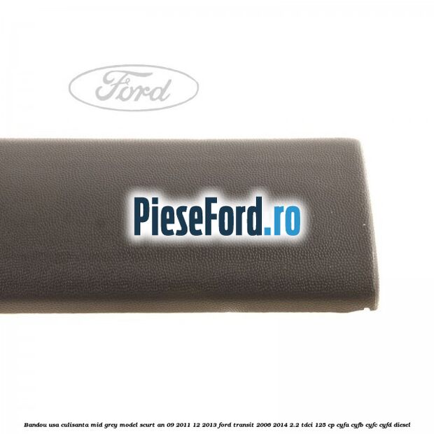Bandou usa culisanta mid grey model scurt an 09/2011-12/2013 Ford Transit 2006-2014 2.2 TDCi 125 cp Bandou usa culisanta mid grey model scurt an 09/2011-12/2013 Ford Transit 2006-2014 2.2 TDCi 125 cp CYFA, CYFB, CYFC, CYFD diesel