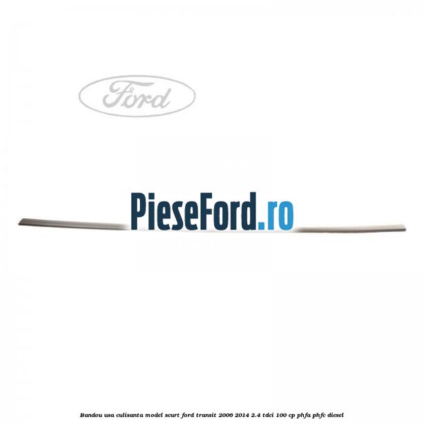 Bandou usa culisanta model scurt Ford Transit 2006-2014 2.4 TDCi 100 cp Bandou usa culisanta model scurt Ford Transit 2006-2014 2.4 TDCi 100 cp PHFA, PHFC diesel