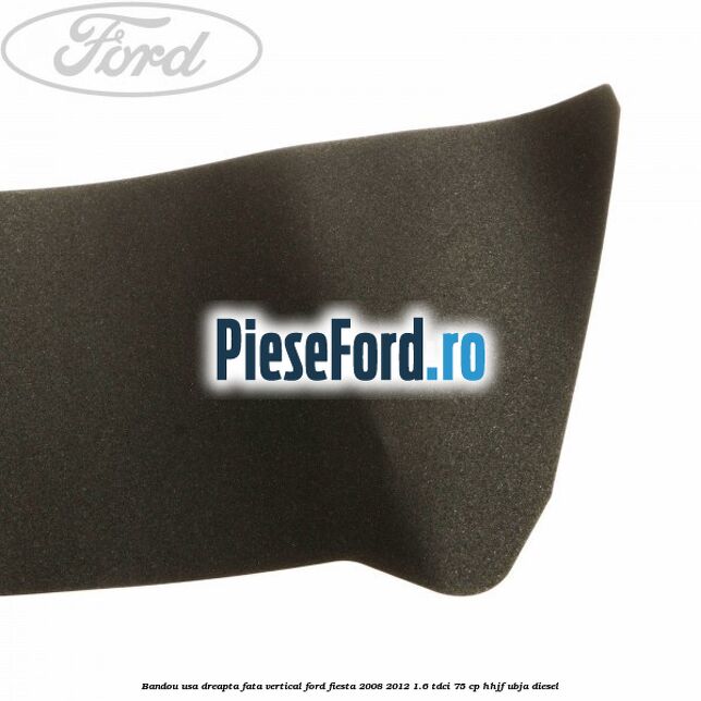 Bandou usa dreapta fata vertical Ford Fiesta 2008-2012 1.6 TDCi 75 cp HHJF, UBJA diesel