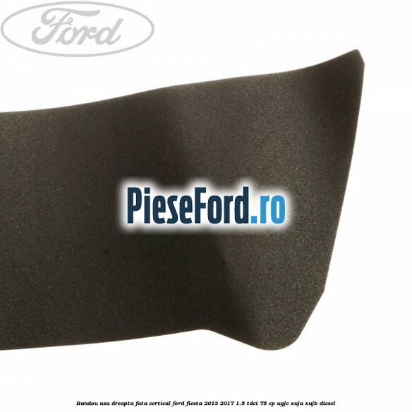 Bandou usa dreapta fata vertical Ford Fiesta 2013-2017 1.5 TDCi 75 cp UGJC, XUJA, XUJB diesel