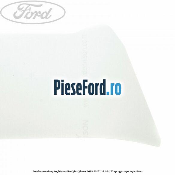 Bandou usa dreapta fata vertical Ford Fiesta 2013-2017 1.5 TDCi 75 cp UGJC, XUJA, XUJB diesel