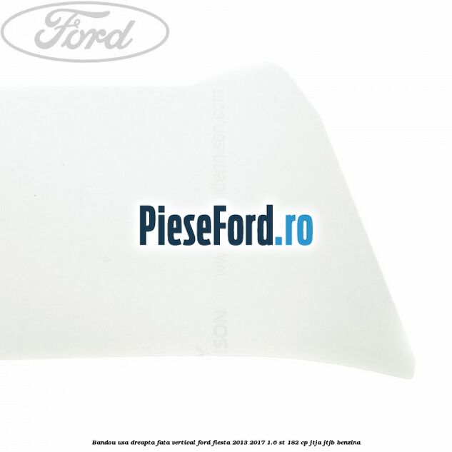 Bandou usa dreapta fata vertical Ford Fiesta 2013-2017 1.6 ST 182 cp Bandou usa dreapta fata vertical Ford Fiesta 2013-2017 1.6 ST 182 cp JTJA, JTJB benzina
