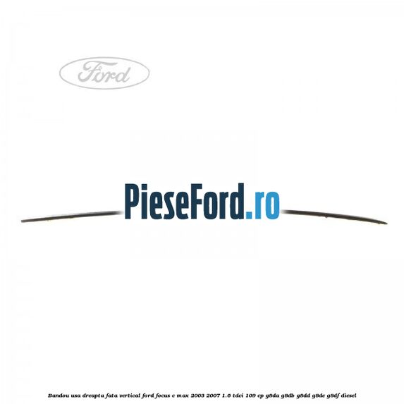 Bandou usa dreapta fata vertical Ford Focus C-Max 2003-2007 1.6 TDCi 109 cp G8DA, G8DB, G8DD, G8DE, G8DF diesel