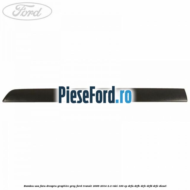 Bandou usa fata dreapta graphite grey Ford Transit 2006-2014 2.2 TDCi 100 cp DRFA, DRFB, DRFC, DRFD, DRFE diesel