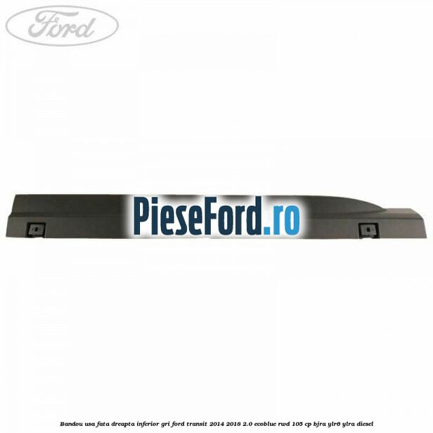 Bandou usa fata dreapta inferior gri Ford Transit 2014-2018 2.0 EcoBlue RWD 105 cp BJRA, YLR6, YLRA diesel