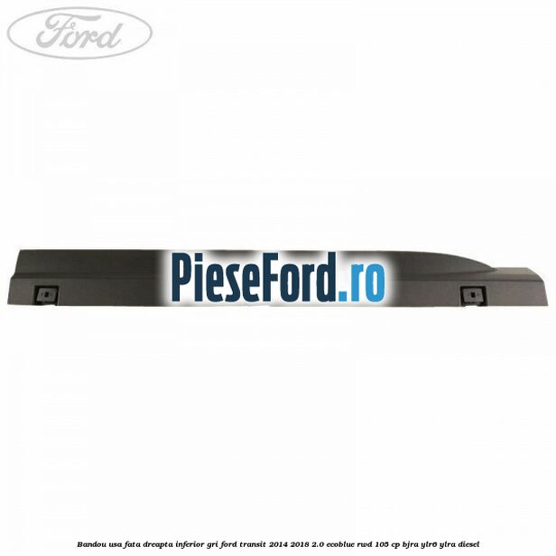 Bandou usa fata dreapta inferior gri Ford Transit 2014-2018 2.0 EcoBlue RWD 105 cp BJRA, YLR6, YLRA diesel