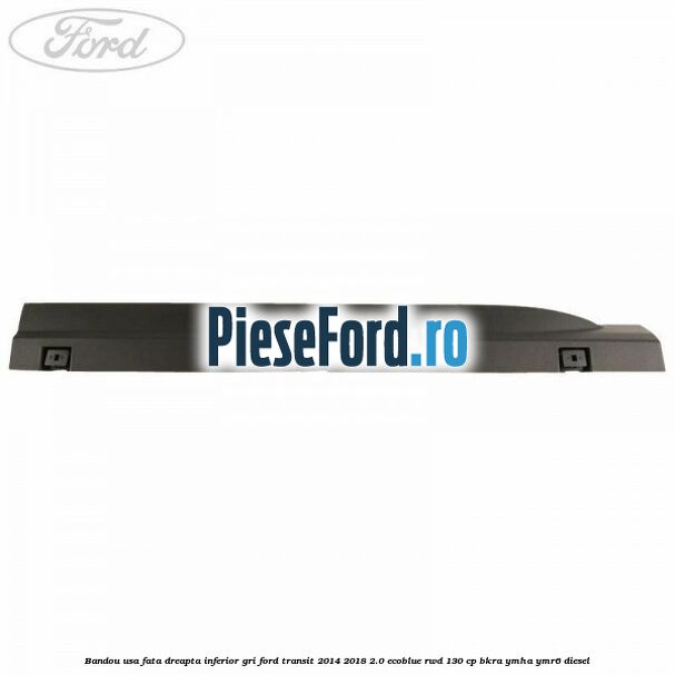 Bandou usa fata dreapta inferior gri Ford Transit 2014-2018 2.0 EcoBlue RWD 130 cp BKRA, YMHA, YMR6 diesel