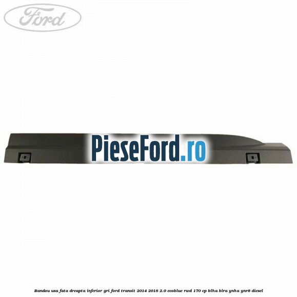Bandou usa fata dreapta inferior gri Ford Transit 2014-2018 2.0 EcoBlue RWD 170 cp BLHA, BLRA, YNHA, YNR6 diesel