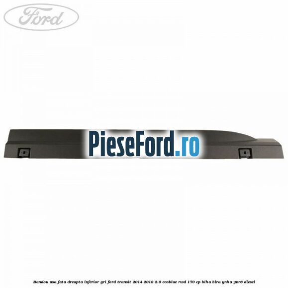 Bandou usa fata dreapta inferior gri Ford Transit 2014-2018 2.0 EcoBlue RWD 170 cp BLHA, BLRA, YNHA, YNR6 diesel