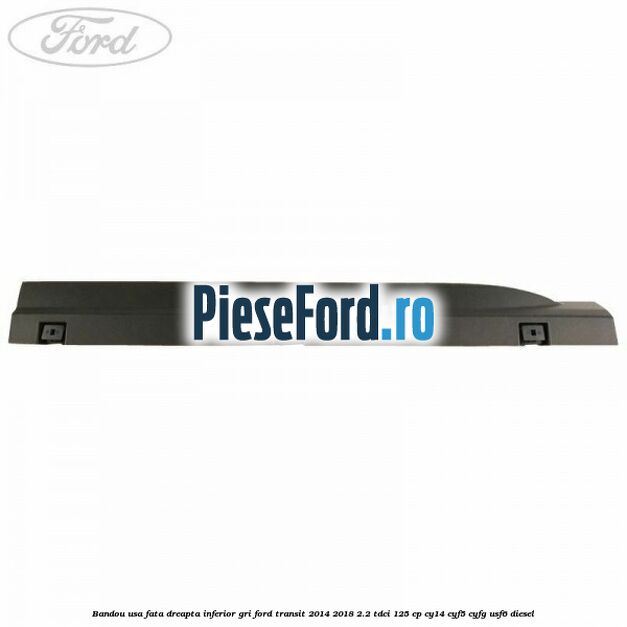 Bandou usa fata dreapta inferior gri Ford Transit 2014-2018 2.2 TDCi 125 cp CY14, CYF5, CYFG, USF6 diesel