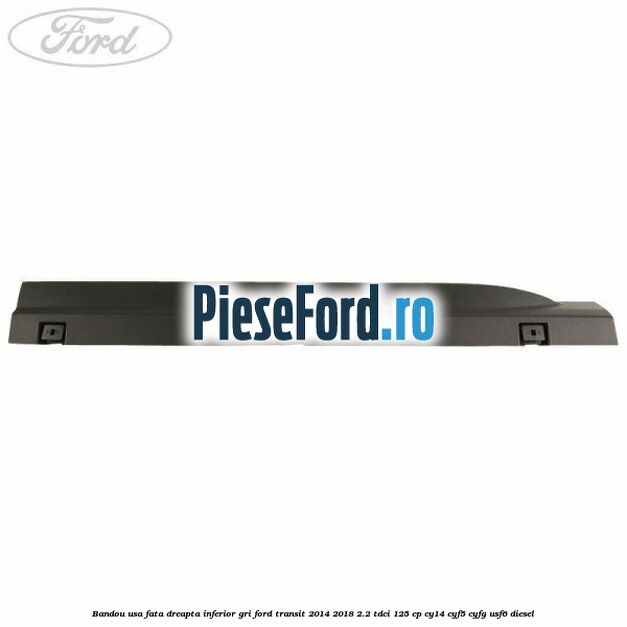 Bandou usa fata dreapta inferior gri Ford Transit 2014-2018 2.2 TDCi 125 cp CY14, CYF5, CYFG, USF6 diesel