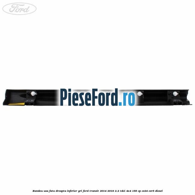 Bandou usa fata dreapta inferior gri Ford Transit 2014-2018 2.2 TDCi 4x4 155 cp CV24, CVR5 diesel