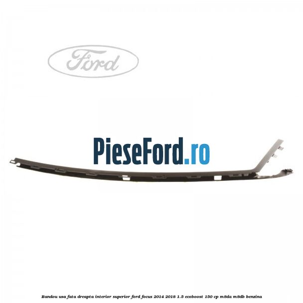Bandou usa fata dreapta interior superior Ford Focus 2014-2018 1.5 EcoBoost 150 cp Bandou usa fata dreapta interior superior Ford Focus 2014-2018 1.5 EcoBoost 150 cp M8DA, M8DB benzina