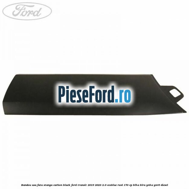 Bandou usa fata stanga carbon black Ford Transit 2019-2023 2.0 EcoBlue RWD 170 cp BLHA, BLRA, YNHA, YNR6 diesel