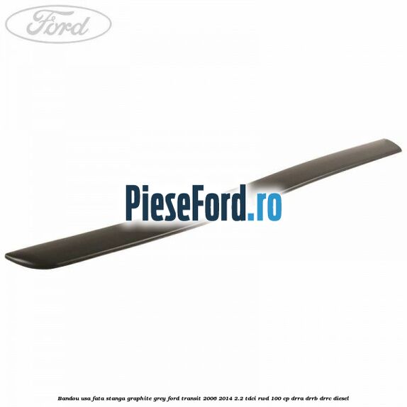 Bandou usa fata stanga graphite grey Ford Transit 2006-2014 2.2 TDCi RWD 100 cp DRRA, DRRB, DRRC diesel