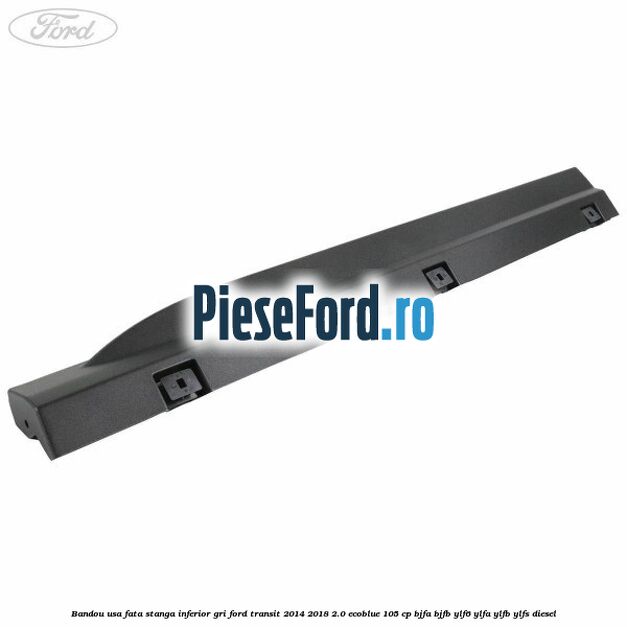 Bandou usa fata stanga inferior gri Ford Transit 2014-2018 2.0 EcoBlue 105 cp BJFA, BJFB, YLF6, YLFA, YLFB, YLFS diesel