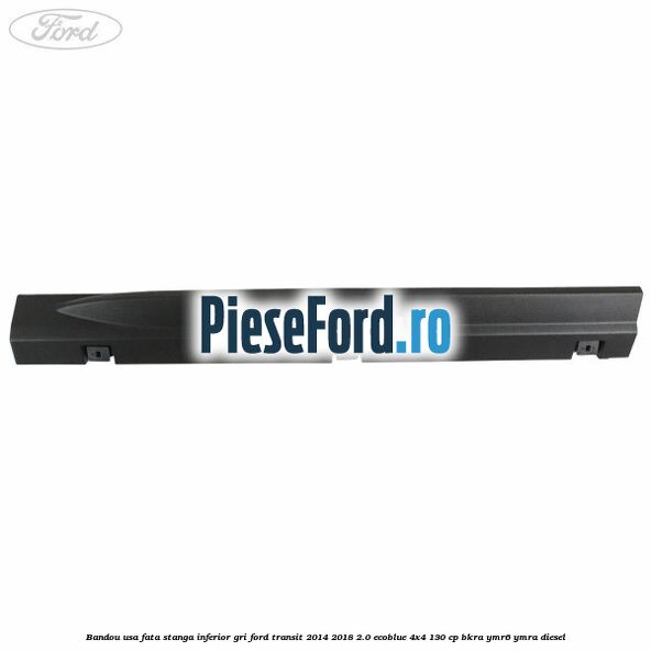 Bandou usa fata stanga inferior gri Ford Transit 2014-2018 2.0 EcoBlue 4x4 130 cp BKRA, YMR6, YMRA diesel