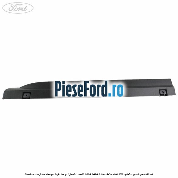 Bandou usa fata stanga inferior gri Ford Transit 2014-2018 2.0 EcoBlue 4x4 170 cp BLRA, YNR6, YNRA diesel