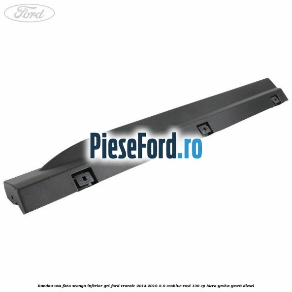 Bandou usa fata stanga inferior gri Ford Transit 2014-2018 2.0 EcoBlue RWD 130 cp BKRA, YMHA, YMR6 diesel