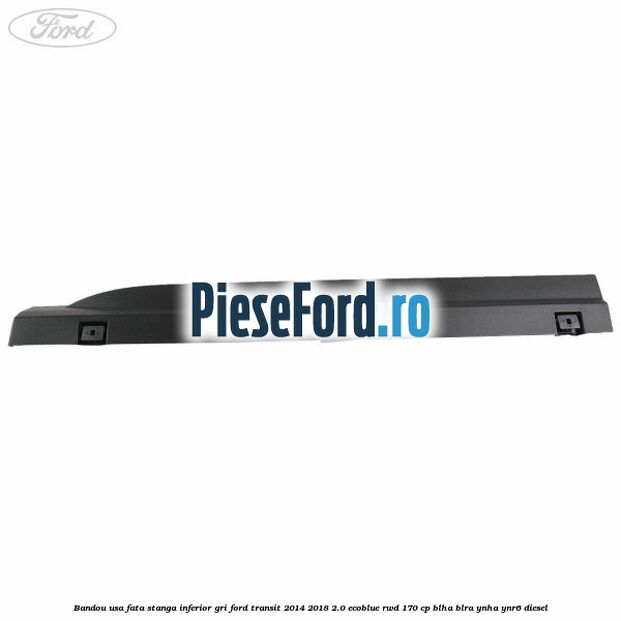 Bandou usa fata stanga inferior gri Ford Transit 2014-2018 2.0 EcoBlue RWD 170 cp BLHA, BLRA, YNHA, YNR6 diesel