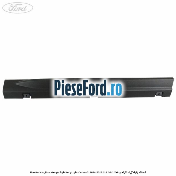 Bandou usa fata stanga inferior gri Ford Transit 2014-2018 2.2 TDCi 100 cp DRF5, DRFF, DRFG diesel