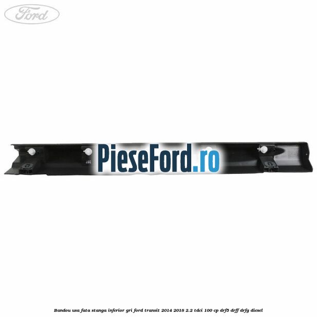 Bandou usa fata stanga inferior gri Ford Transit 2014-2018 2.2 TDCi 100 cp DRF5, DRFF, DRFG diesel