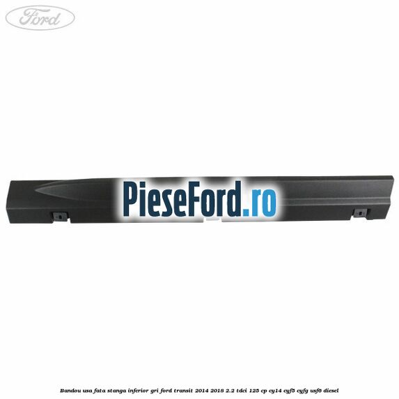 Bandou usa fata stanga inferior gri Ford Transit 2014-2018 2.2 TDCi 125 cp CY14, CYF5, CYFG, USF6 diesel