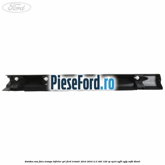 Bandou usa fata stanga inferior gri Ford Transit 2014-2018 2.2 TDCi 125 cp CY14, CYF5, CYFG, USF6 diesel