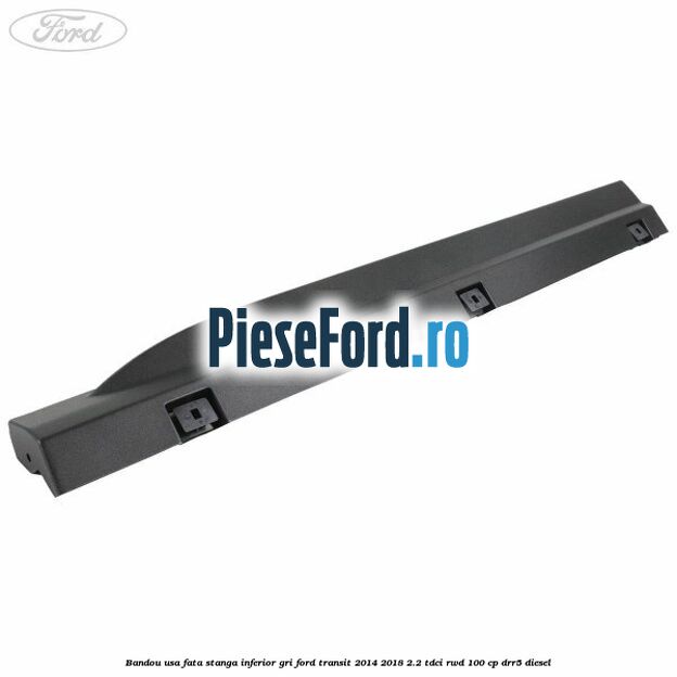 Bandou usa fata stanga inferior gri Ford Transit 2014-2018 2.2 TDCi RWD 100 cp DRR5 diesel